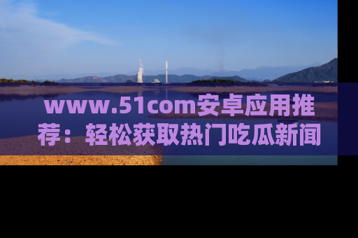 www.51com安卓应用推荐:轻松获取热门吃瓜新闻的秘诀