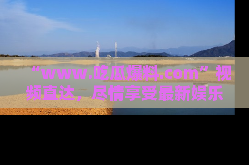 “www.吃瓜爆料.com”视频直达,尽情享受最新娱乐圈的吃瓜盛宴!