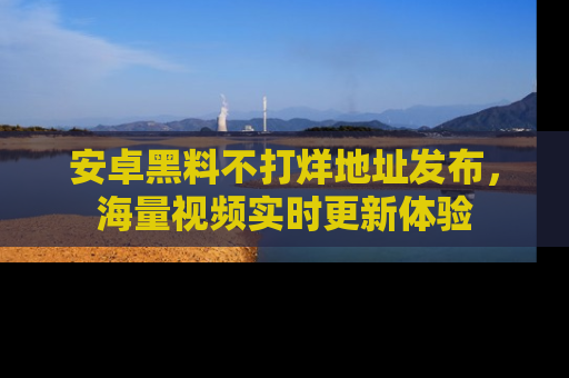 安卓黑料不打烊地址发布,海量视频实时更新体验