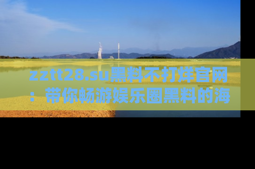 zztt28.su黑料不打烊官网:带你畅游娱乐圈黑料的海洋,掌握每一条最新消息