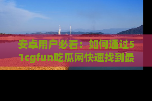 安卓用户必看：如何通过51cgfun吃瓜网快速找到最新链接？