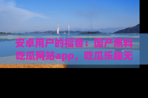 安卓用户的福音:国产黑料吃瓜网站app,吃瓜乐趣无穷尽!