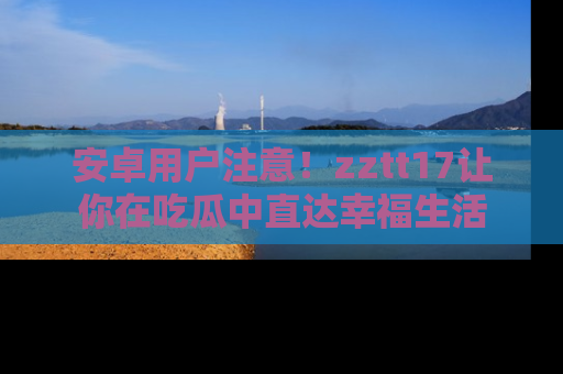 安卓用户注意!zztt17让你在吃瓜中直达幸福生活