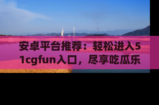 安卓平台推荐:轻松进入51cgfun入口,尽享吃瓜乐趣