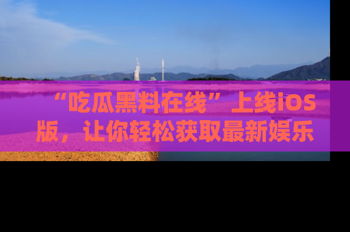 “吃瓜黑料在线”上线iOS版,让你轻松获取最新娱乐新闻