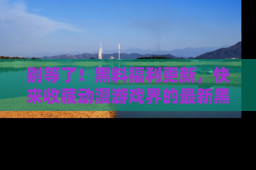 别等了！黑料福利更新，快来收藏动漫游戏界的最新黑料吧！