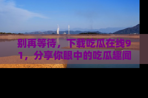 别再等待,下载吃瓜在线91,分享你眼中的吃瓜趣闻吧!