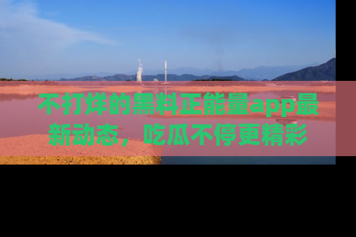 不打烊的黑料正能量app最新动态,吃瓜不停更精彩
