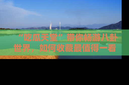 “吃瓜天堂”带你畅游八卦世界,如何收藏最值得一看的趣闻?