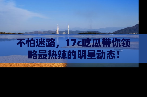 不怕迷路，17c吃瓜带你领略最热辣的明星动态！