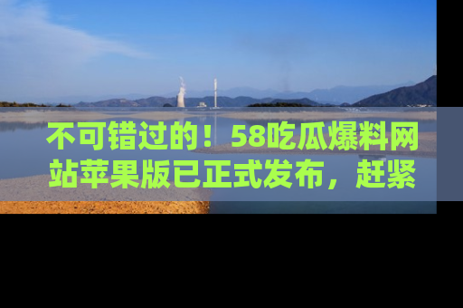 不可错过的!58吃瓜爆料网站苹果版已正式发布,赶紧体验!