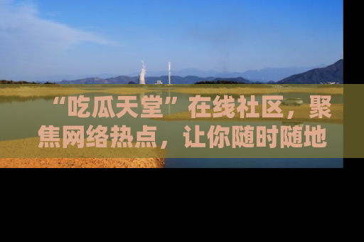 “吃瓜天堂”在线社区,聚焦网络热点,让你随时随地吃瓜不停
