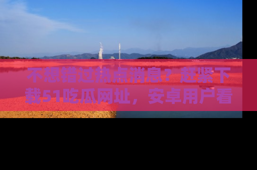 不想错过热点消息?赶紧下载51吃瓜网址,安卓用户看这边!
