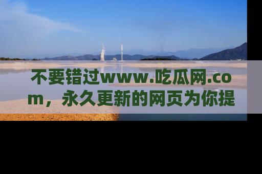 不要错过www.吃瓜网.com,永久更新的网页为你提供吃瓜盛宴!