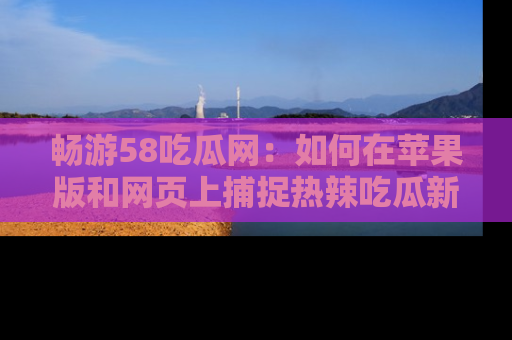 畅游58吃瓜网:如何在苹果版和网页上捕捉热辣吃瓜新闻?