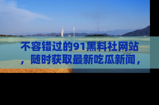 不容错过的91黑料社网站,随时获取最新吃瓜新闻,留意91黑料社的动态更新!