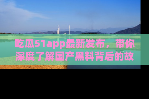 吃瓜51app最新发布,带你深度了解国产黑料背后的故事!