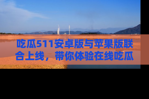 吃瓜511安卓版与苹果版联合上线,带你体验在线吃瓜新天地