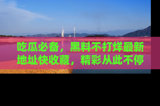 吃瓜必备,黑料不打烊最新地址快收藏,精彩从此不停!