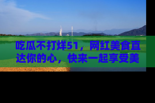 吃瓜不打烊51，网红美食直达你的心，快来一起享受美好时光！
