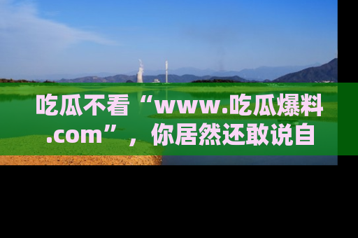 吃瓜不看“www.吃瓜爆料.com”，你居然还敢说自己是吃瓜群众？