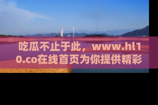 吃瓜不止于此，www.hl10.co在线首页为你提供精彩内幕