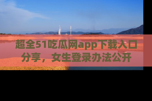 超全51吃瓜网app下载入口分享,女生登录办法公开