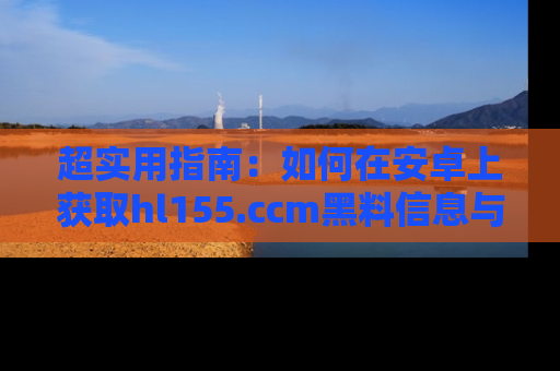超实用指南:如何在安卓上获取hl155.ccm黑料信息与技巧