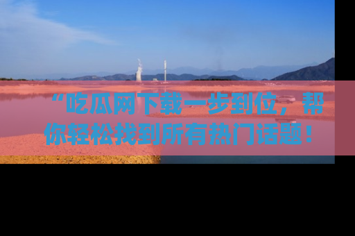 “吃瓜网下载一步到位,帮你轻松找到所有热门话题!”网址:www.chiguaw.com