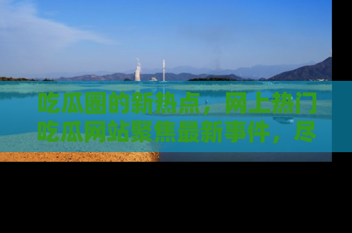吃瓜圈的新热点，网上热门吃瓜网站聚焦最新事件，尽在吃瓜网站！