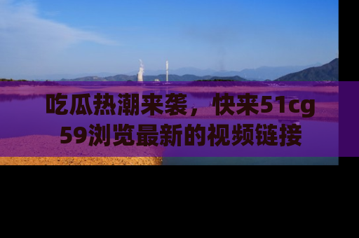 吃瓜热潮来袭，快来51cg59浏览最新的视频链接