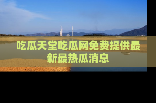 吃瓜天堂吃瓜网免费提供最新最热瓜消息