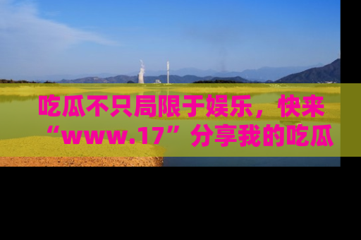 吃瓜不只局限于娱乐，快来“www.17”分享我的吃瓜技巧，成为社交圈的明星！