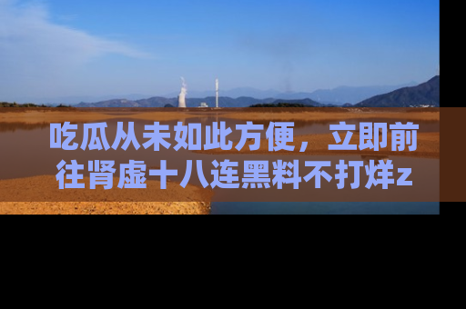 吃瓜从未如此方便，立即前往肾虚十八连黑料不打烊zzzttt，发现更多精彩，地址在这里！