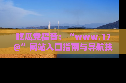 吃瓜党福音：“www.17@”网站入口指南与导航技巧全解析