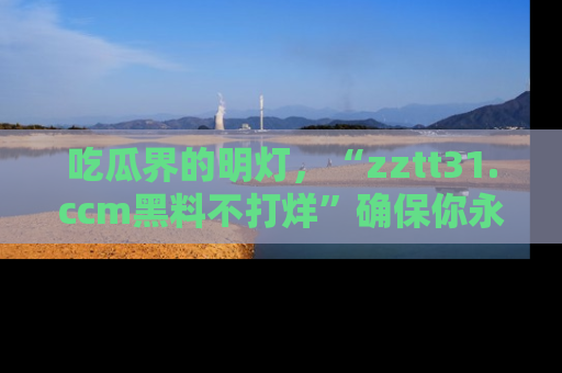 吃瓜界的明灯，“zztt31.ccm黑料不打烊”确保你永不迷路！