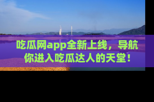 吃瓜网app全新上线，导航你进入吃瓜达人的天堂！