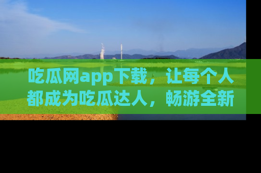 吃瓜网app下载，让每个人都成为吃瓜达人，畅游全新网页！