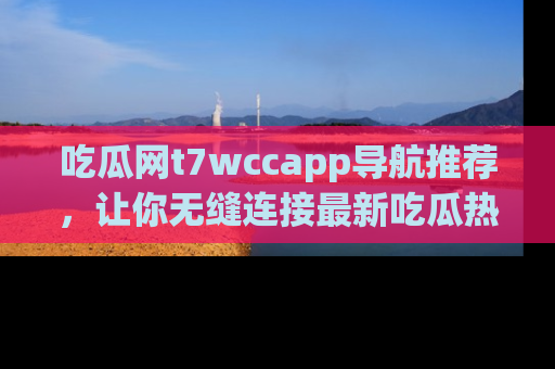 吃瓜网t7wccapp导航推荐，让你无缝连接最新吃瓜热点内容！