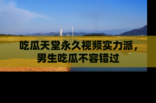 吃瓜天堂永久视频实力派，男生吃瓜不容错过