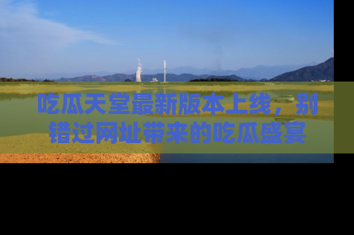 吃瓜天堂最新版本上线，别错过网址带来的吃瓜盛宴