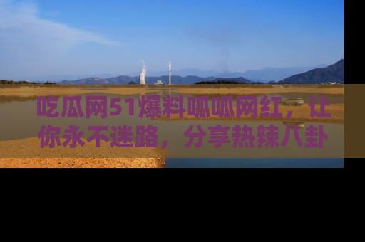 吃瓜网51爆料呱呱网红，让你永不迷路，分享热辣八卦速递！