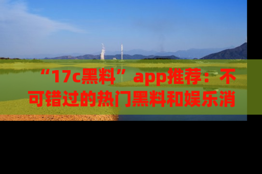 “17c黑料”app推荐：不可错过的热门黑料和娱乐消息