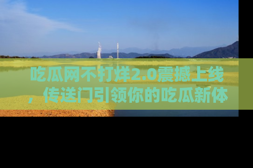 吃瓜网不打烊2.0震撼上线，传送门引领你的吃瓜新体验