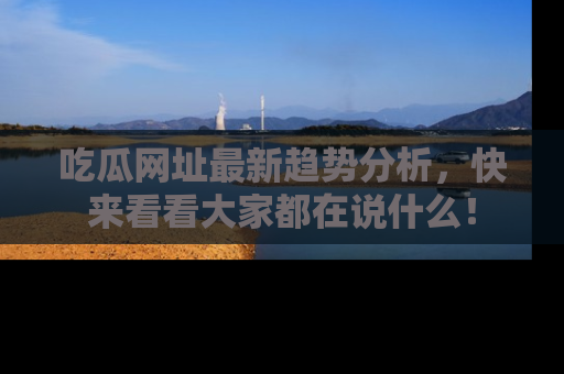 吃瓜网址最新趋势分析，快来看看大家都在说什么！