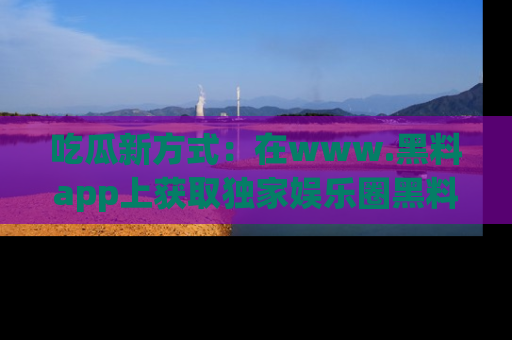 吃瓜新方式：在www.黑料app上获取独家娱乐圈黑料信息