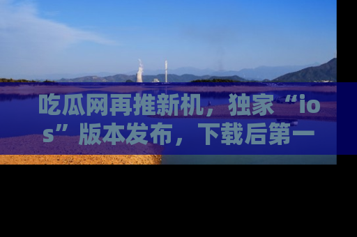 吃瓜网再推新机，独家“ios”版本发布，下载后第一时间获取热点吃瓜信息！
