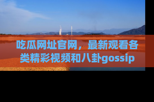 吃瓜网址官网，最新观看各类精彩视频和八卦gossip