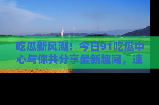 吃瓜新风潮！今日91吃瓜中心与你共分享最新趣闻，速来点击入口看看吧！