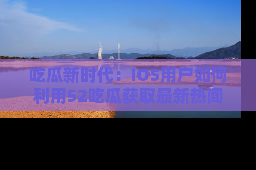 吃瓜新时代：IOS用户如何利用52吃瓜获取最新热闻